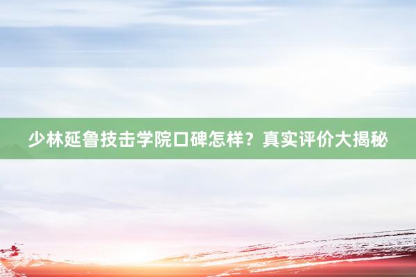 少林延鲁技击学院口碑怎样？真实评价大揭秘